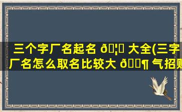 三个字厂名起名 🦋 大全(三字厂名怎么取名比较大 🐶 气招财)